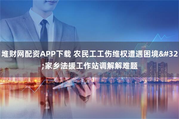 堆财网配资APP下载 农民工工伤维权遭遇困境&#32;家乡法援工作站调解解难题