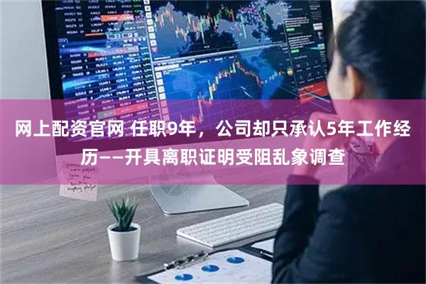 网上配资官网 任职9年，公司却只承认5年工作经历——开具离职证明受阻乱象调查