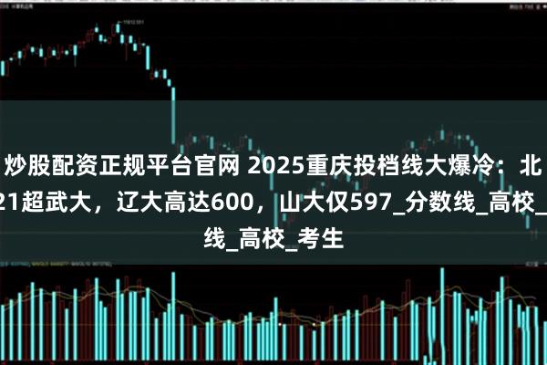 炒股配资正规平台官网 2025重庆投档线大爆冷：北邮621超武大，辽大高达600，山大仅597_分数线_高校_考生