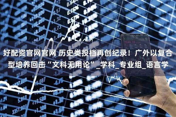 好配资官网官网 历史类投档再创纪录！广外以复合型培养回击“文科无用论”_学科_专业组_语言学