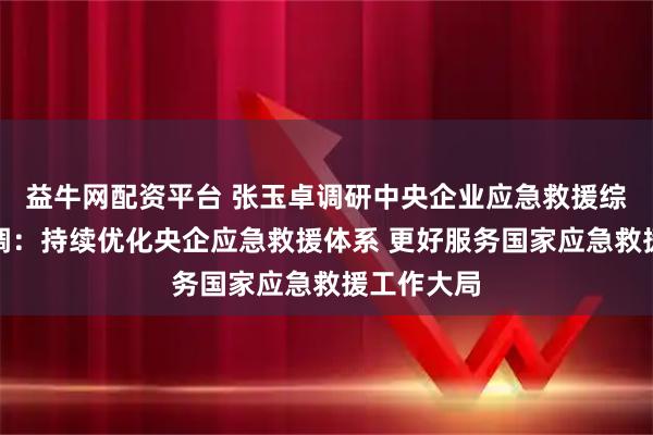 益牛网配资平台 张玉卓调研中央企业应急救援综合平台强调：持续优化央企应急救援体系 更好服务国家应急救援工作大局