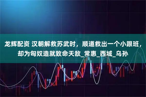 龙辉配资 汉朝解救苏武时，顺道救出一个小跟班，却为匈奴造就致命天敌_常惠_西域_乌孙