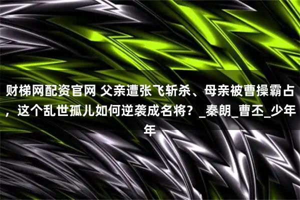 财梯网配资官网 父亲遭张飞斩杀、母亲被曹操霸占，这个乱世孤儿如何逆袭成名将？_秦朗_曹丕_少年