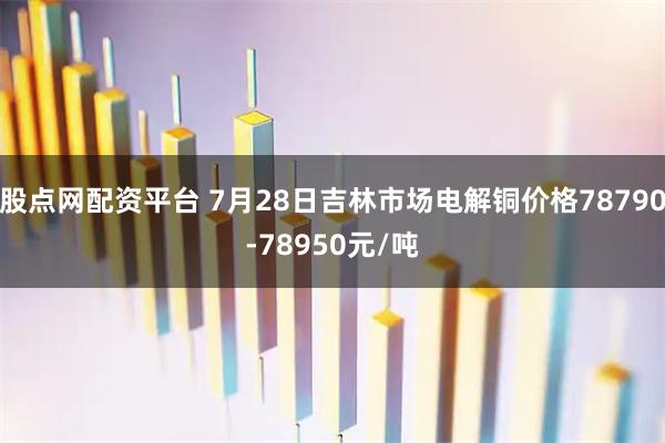 股点网配资平台 7月28日吉林市场电解铜价格78790-78950元/吨