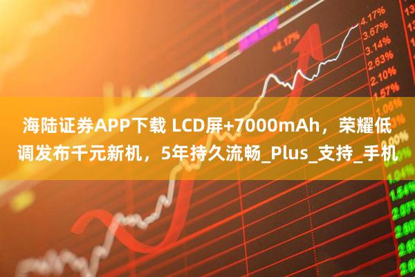 海陆证券APP下载 LCD屏+7000mAh，荣耀低调发布千元新机，5年持久流畅_Plus_支持_手机