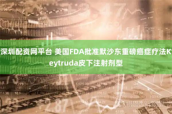 深圳配资网平台 美国FDA批准默沙东重磅癌症疗法Keytruda皮下注射剂型
