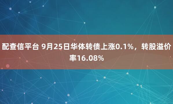 配查信平台 9月25日华体转债上涨0.1%，转股溢价率16.08%