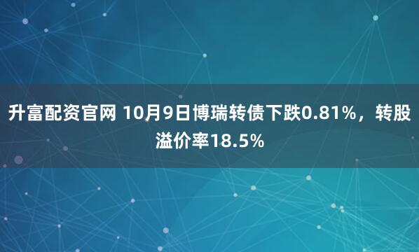 升富配资官网 10月9日博瑞转债下跌0.81%，转股溢价率18.5%