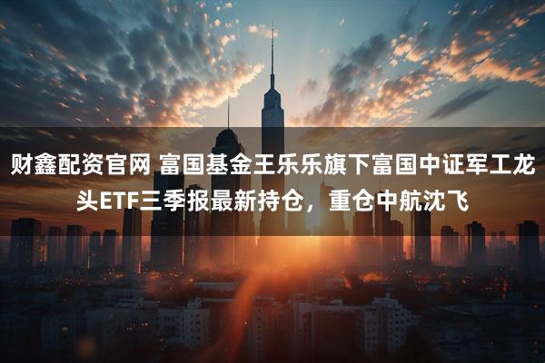 财鑫配资官网 富国基金王乐乐旗下富国中证军工龙头ETF三季报最新持仓，重仓中航沈飞