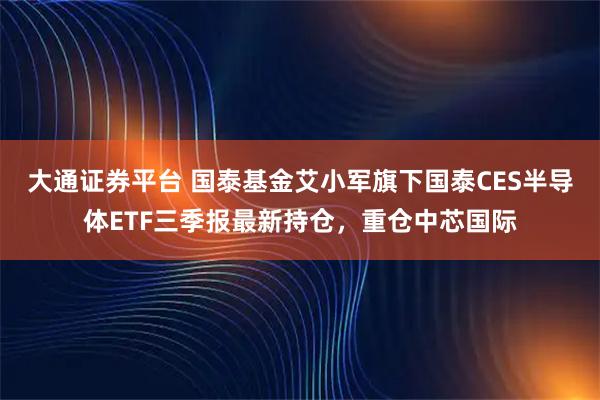 大通证券平台 国泰基金艾小军旗下国泰CES半导体ETF三季报最新持仓，重仓中芯国际