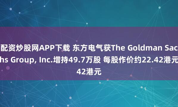配资炒股网APP下载 东方电气获The Goldman Sachs Group, Inc.增持49.7万股 每股作价约22.42港元