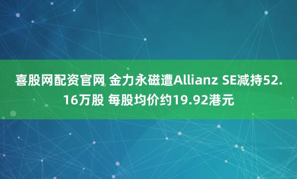 喜股网配资官网 金力永磁遭Allianz SE减持52.16万股 每股均价约19.92港元