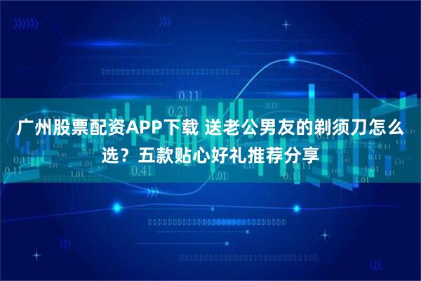 广州股票配资APP下载 送老公男友的剃须刀怎么选？五款贴心好礼推荐分享