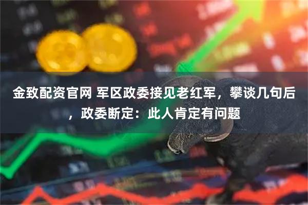 金致配资官网 军区政委接见老红军，攀谈几句后，政委断定：此人肯定有问题