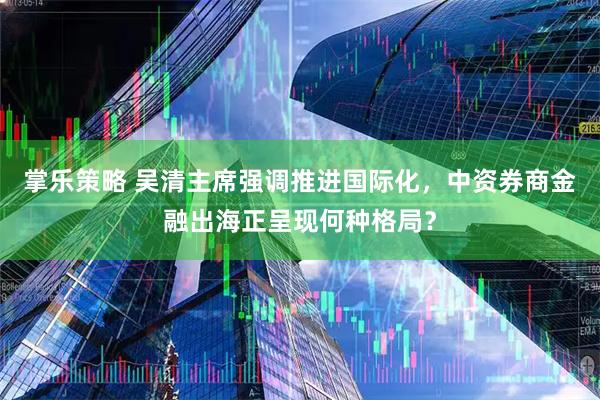 掌乐策略 吴清主席强调推进国际化，中资券商金融出海正呈现何种格局？