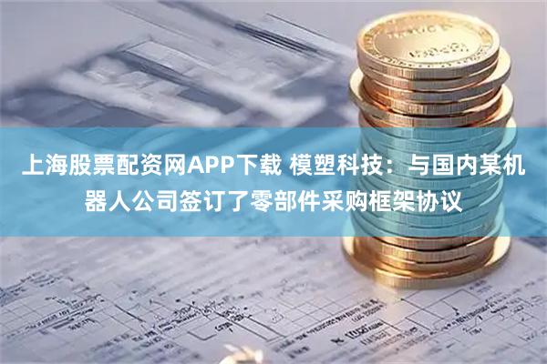 上海股票配资网APP下载 模塑科技：与国内某机器人公司签订了零部件采购框架协议