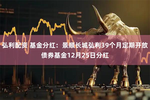 弘利配资 基金分红：景顺长城弘利39个月定期开放债券基金12月25日分红